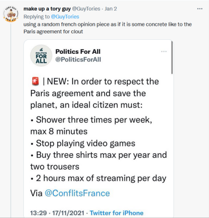 TWEET: 'using a random French opinion piece as if it is some[thing] concrete like to the Paris agreement for clout'; RESPONDS TO: 'NEW: In order to respect the Paris agreement and save the planet, an ideal citizen must: * Shower three times per week, max 8 minutes * Stop playing video games * Buy three shirts max per year and two trousers * 2 hours max of streaming per day'.