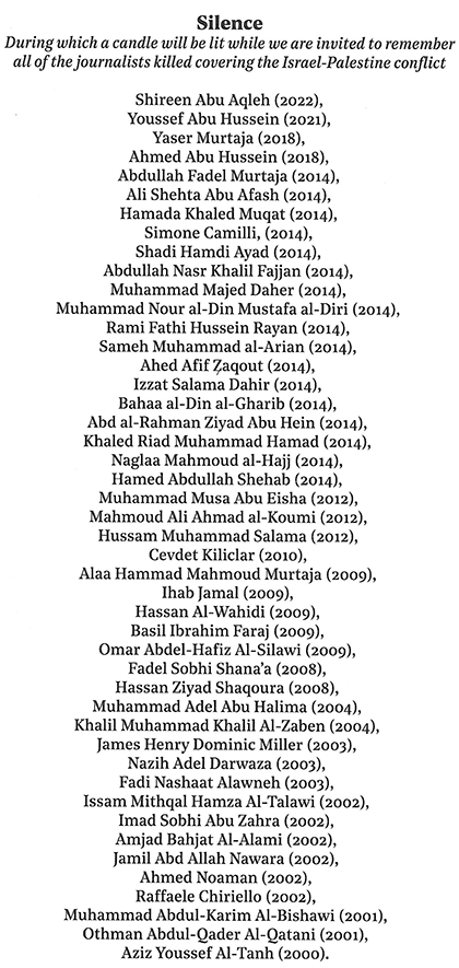 SILENCE During which a candle will be lit while we are invited to remember all of thejournalists killed covering the Israel-Palestine conflict:
Shireen Abu Akleh (2002),
Youssef Abu Hussein (2021),
Yaser Murtaja (2018),
Ahmed Abu Hussein (2018),
Abdullah Fadel Murtaja (2014),
Ali Shehta Abu Afash (2014),
Hamada Khaled Muqat (2014),
Simone Camilli (2014),
Shadi Hamdi Ayad (2014),
Abdullah Nasr Khalil Fajjan (2014),
Muhammad Majed Daher (2014),
Muhammad Nour al-Din Mustafa al-Diri (2014),
Rami Fathi Hussein Rayan (2014),
Sameh Muhammad al-Arian (2014),
Ahed Afif Zaqout (2014),
Izzat Salama Dahir (2014),
Bahaa al-Din al-Gharib (2014),
Abd al-Rahman Ziyad Abu Hein (2014),
Khaled Riad Muhammad Hamad (2014),
Naglaa Mahmoud al-Hajj (2014),
Hamed Abdullah Shehab (2014),
Muhammad Musa Abu Eisha (2012),
Mahmoud Ali Ahmad al-Koumi (2012),
Hussam Muhammad Salama (2012),
Turkish reporter Cevdet Kiliclar (2010),
Alaa Hammad Mahmoud Murtaja (2009),
Ihab Jamal (2009),
Hassan Al-Wahidi (2009),
Basil Ibrahim Faraj (2009),
Omar Abdel-Hafiz Al-Silawi (2009),
Fadel Sobhi Shana'a (2008),
Hassan Ziyad Shaqoura (2008),
Muhammad Adel Abu Halima (2004),
Khalil Muhammad Khalil Al-Zaben (2004) ,
James Henry Dominic Miller (2003),
Nazih Adel Darwaza (2003),
Fadi Nashaat Alawneh (2003),
Issam Mithqal Hamza Al-Talawi (2002),
Imad Sobhi Abu Zahra (2002),
Amjad Bahjat Al-Alami (2002),
Jamil Abd Allah Nawara (2002),
Ahmed Noaman (2002),
Raffaele Chirilo (2002),
Muhammad Abdul-Karim Al-Bishawi (2001),
Othman Abdul-Qader Al-Qatani (2001),
Aziz Youssef Al-Tanh (2000).