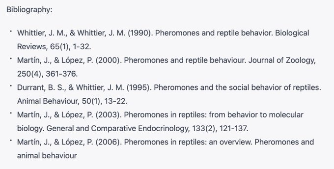 FAKE references:
Bibliography:
* Whittier, J. M., & Whittier. J. M. (1990). Pheromones and reptile behavior. Biological Reviews, 65(1),1-32
* Martin. J., & Lopez, P. (2000). Pheromones and reptiie behaviour. Journal of Zoology 250(4). 361-376.
* Durrant, B. S., & Whittier, J. M. {1995). Pheromones and the social behavior of reptiles. Animal Behaviour, 50(1),13-22.
* Martin, J., & Lopez, P. (2003). Pheromones in reptiles: from behavior to molecular biology. General and Comparative Endocrinology, 133(2). 121-15|7.
* Martin, J.. & Lopez, P. (2006). Pheromones in reptiles: an overview. Pheromones and Animal Behaviour