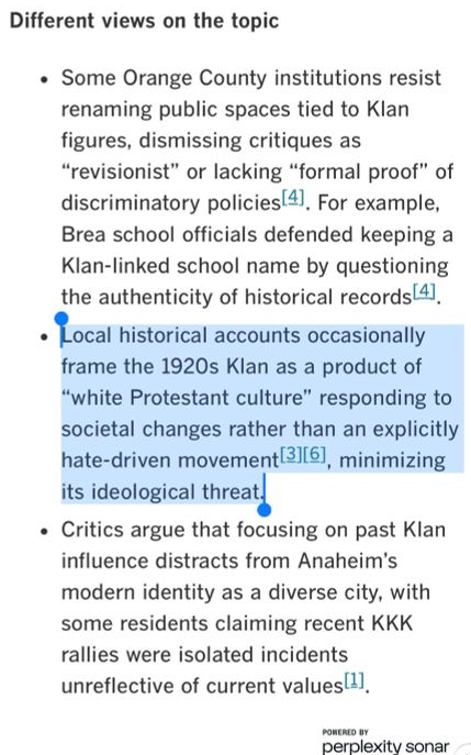 The robot output: * Some Orange County institutions resist renaming public spaces tied to Klan figures. dismissing critiques as 'revisionist' or lacking 'formal proof' of discriminatory policies. For example, Brea school officials defended keeping a Klan-linked school name by questioning the authenticity of historical records.

			* Local historical accounts occasionally frame the 1920s Klan as a product of 'white Protestant culture' responding to societal changes rather than an explicitly hate-driven movement, minimizing its ideological threat.

			* Critics argue that focusing on past Klan influence distracts from Anaheim's modern identity as a diverse city, with some residents claiming recent KKK rallies were isolated incidents unreflective of current values.
